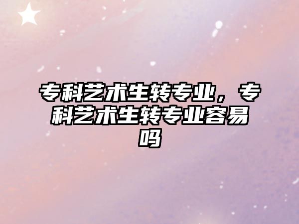 專科藝術(shù)生轉(zhuǎn)專業(yè)，專科藝術(shù)生轉(zhuǎn)專業(yè)容易嗎