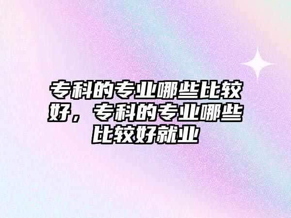 專科的專業(yè)哪些比較好，專科的專業(yè)哪些比較好就業(yè)