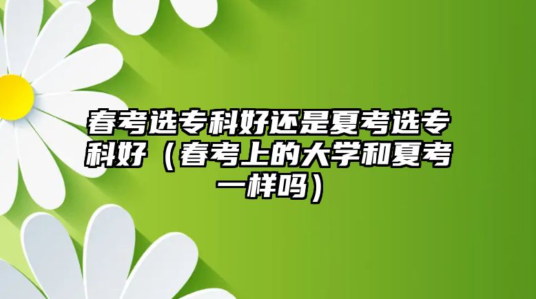 春考選專科好還是夏考選專科好（春考上的大學(xué)和夏考一樣嗎）