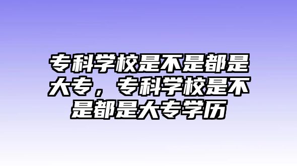 專科學(xué)校是不是都是大專，專科學(xué)校是不是都是大專學(xué)歷