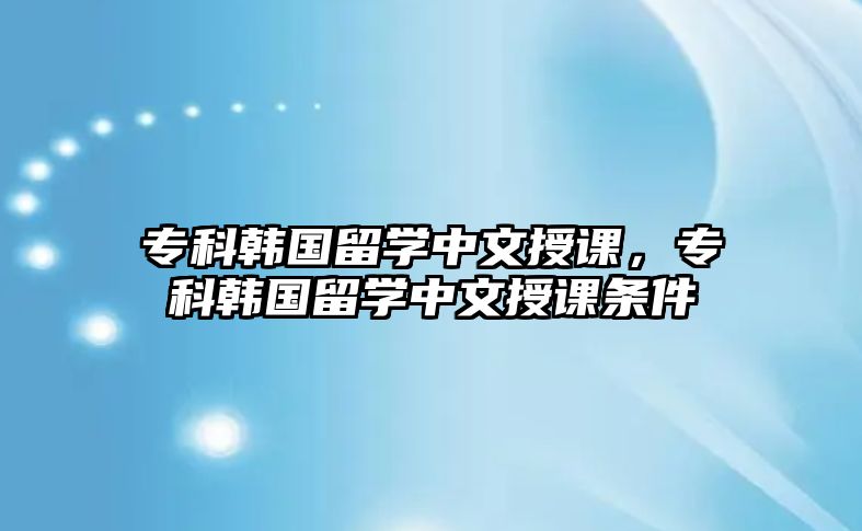 專科韓國留學(xué)中文授課，專科韓國留學(xué)中文授課條件