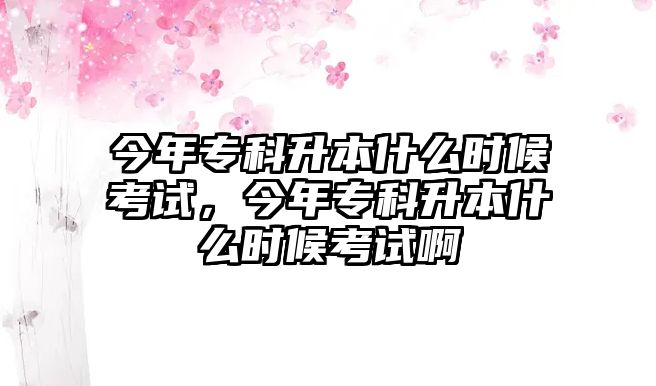 今年專科升本什么時候考試，今年專科升本什么時候考試啊