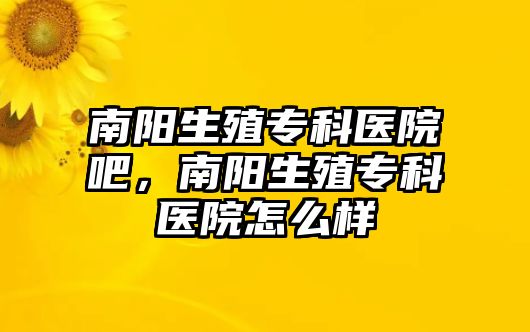 南陽生殖專科醫(yī)院吧，南陽生殖專科醫(yī)院怎么樣