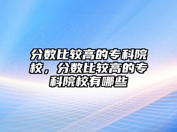 分?jǐn)?shù)比較高的專科院校，分?jǐn)?shù)比較高的專科院校有哪些