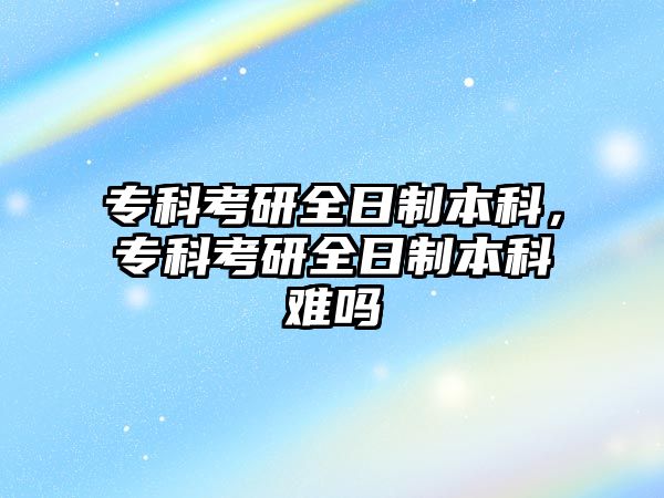 專科考研全日制本科，專科考研全日制本科難嗎