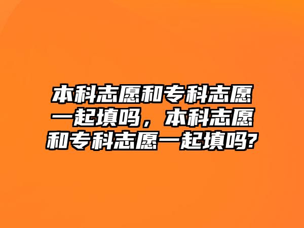 本科志愿和專科志愿一起填嗎，本科志愿和專科志愿一起填嗎?