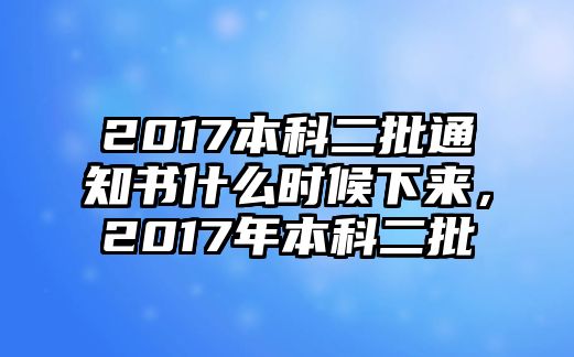 2017本科二批通知書什么時候下來，2017年本科二批