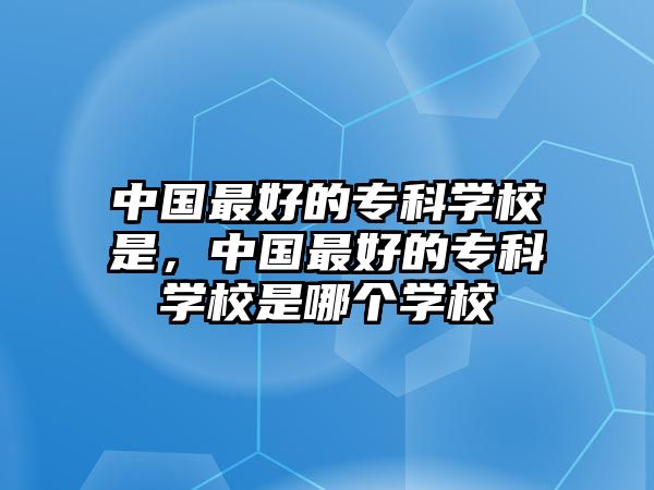 中國最好的專科學(xué)校是，中國最好的專科學(xué)校是哪個學(xué)校