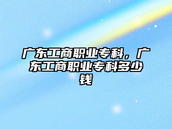 廣東工商職業(yè)專科，廣東工商職業(yè)專科多少錢