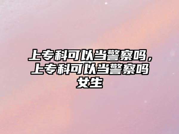 上專科可以當(dāng)警察嗎，上專科可以當(dāng)警察嗎女生