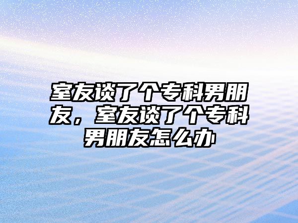 室友談了個專科男朋友，室友談了個專科男朋友怎么辦