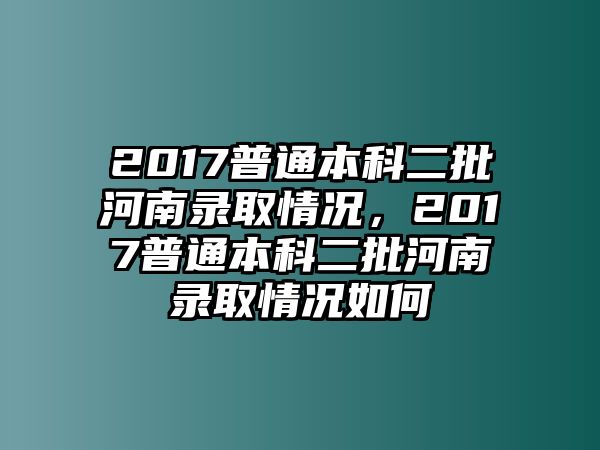 2017普通本科二批河南錄取情況，2017普通本科二批河南錄取情況如何