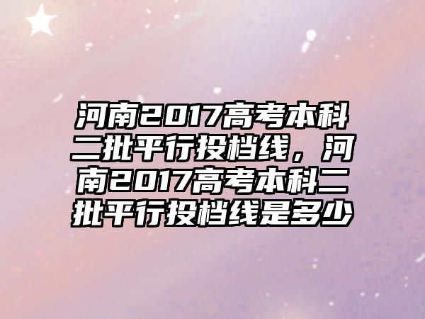 河南2017高考本科二批平行投檔線，河南2017高考本科二批平行投檔線是多少