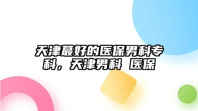 天津蕞好的醫(yī)保男科專科，天津男科 醫(yī)保