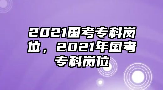 2021國考專科崗位，2021年國考專科崗位