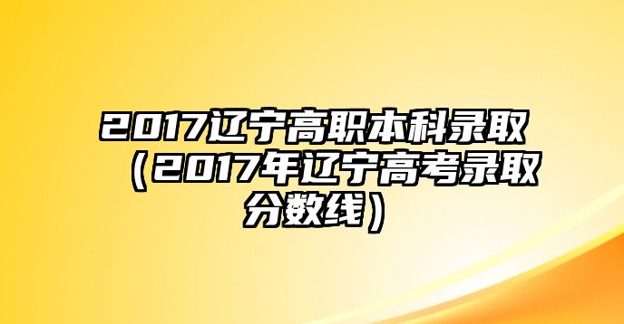 2017遼寧高職本科錄取（2017年遼寧高考錄取分數(shù)線）