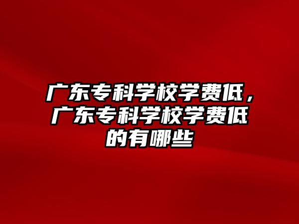 廣東專科學(xué)校學(xué)費(fèi)低，廣東專科學(xué)校學(xué)費(fèi)低的有哪些