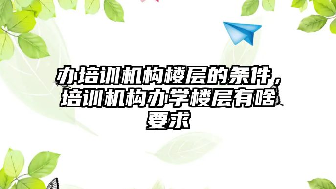 辦培訓機構樓層的條件，培訓機構辦學樓層有啥要求