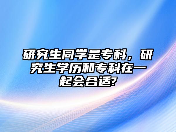 研究生同學(xué)是專科，研究生學(xué)歷和專科在一起會合適?