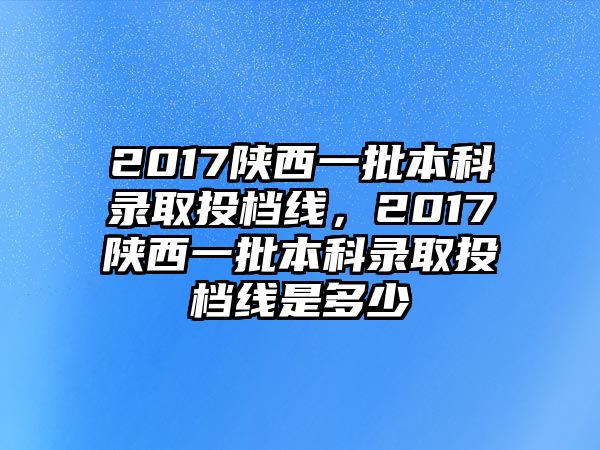 2017陜西一批本科錄取投檔線，2017陜西一批本科錄取投檔線是多少