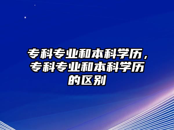 專科專業(yè)和本科學歷，專科專業(yè)和本科學歷的區(qū)別