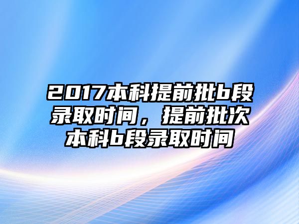 2017本科提前批b段錄取時間，提前批次本科b段錄取時間