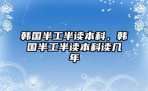 韓國(guó)半工半讀本科，韓國(guó)半工半讀本科讀幾年