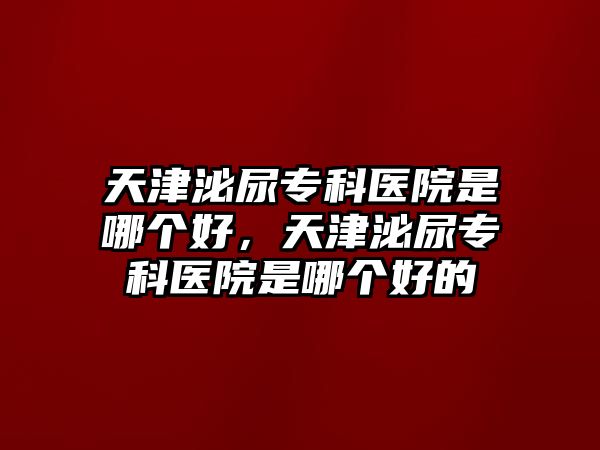 天津泌尿?qū)？漆t(yī)院是哪個(gè)好，天津泌尿?qū)？漆t(yī)院是哪個(gè)好的