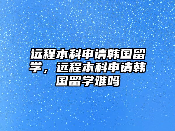 遠(yuǎn)程本科申請(qǐng)韓國(guó)留學(xué)，遠(yuǎn)程本科申請(qǐng)韓國(guó)留學(xué)難嗎