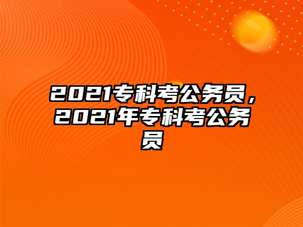 2021專(zhuān)科考公務(wù)員，2021年專(zhuān)科考公務(wù)員