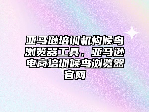 亞馬遜培訓機構候鳥瀏覽器工具，亞馬遜電商培訓候鳥瀏覽器官網(wǎng)