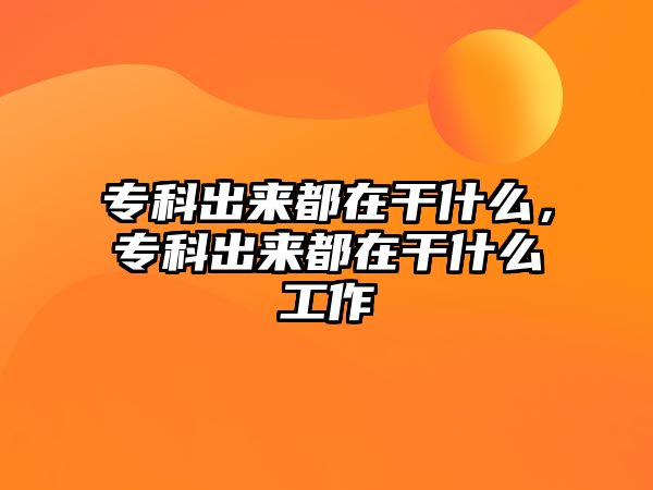 專(zhuān)科出來(lái)都在干什么，專(zhuān)科出來(lái)都在干什么工作