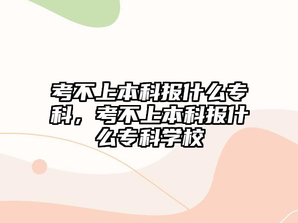 考不上本科報(bào)什么專科，考不上本科報(bào)什么專科學(xué)校