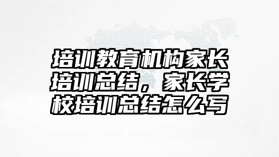 培訓教育機構家長培訓總結，家長學校培訓總結怎么寫