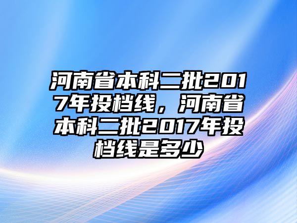 河南省本科二批2017年投檔線，河南省本科二批2017年投檔線是多少