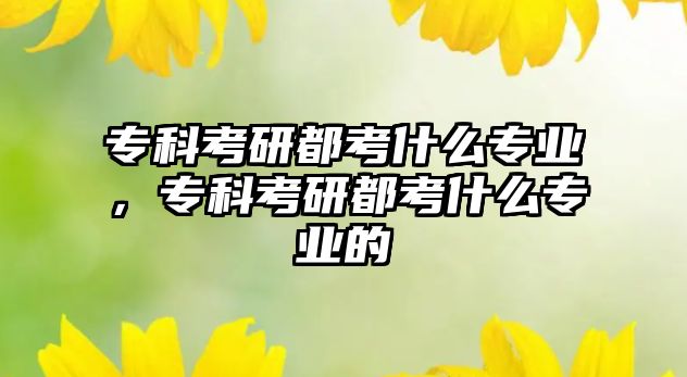 專科考研都考什么專業(yè)，專科考研都考什么專業(yè)的