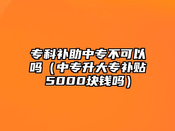 專科補(bǔ)助中專不可以嗎（中專升大專補(bǔ)貼5000塊錢嗎）