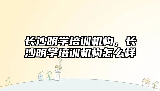 長(zhǎng)沙明學(xué)培訓(xùn)機(jī)構(gòu)，長(zhǎng)沙明學(xué)培訓(xùn)機(jī)構(gòu)怎么樣