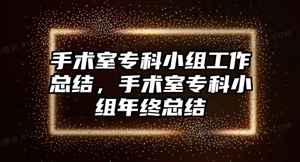 手術(shù)室專科小組工作總結(jié)，手術(shù)室專科小組年終總結(jié)