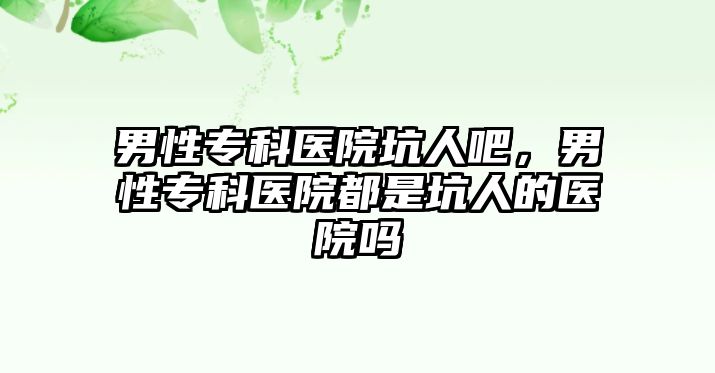 男性專科醫(yī)院坑人吧，男性專科醫(yī)院都是坑人的醫(yī)院嗎