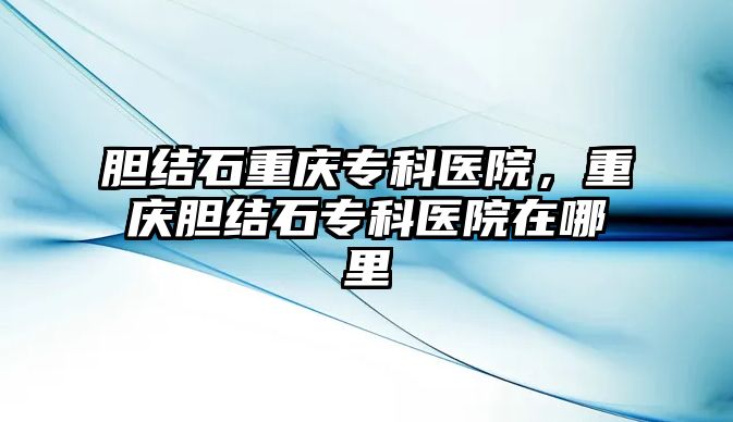 膽結石重慶專科醫(yī)院，重慶膽結石專科醫(yī)院在哪里