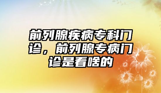 前列腺疾病專科門診，前列腺專病門診是看啥的