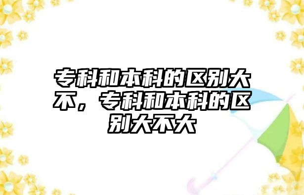 專科和本科的區(qū)別大不，專科和本科的區(qū)別大不大