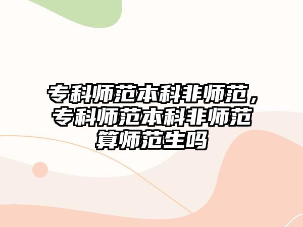 專科師范本科非師范，專科師范本科非師范算師范生嗎