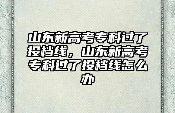 山東新高考專科過了投檔線，山東新高考專科過了投檔線怎么辦