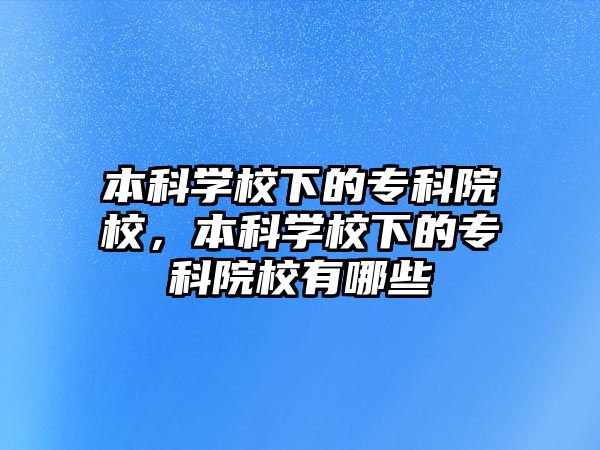 本科學(xué)校下的專(zhuān)科院校，本科學(xué)校下的專(zhuān)科院校有哪些