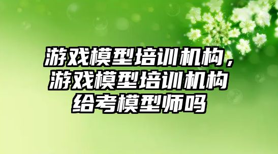 游戲模型培訓機構，游戲模型培訓機構給考模型師嗎