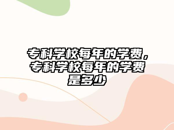 專科學(xué)校每年的學(xué)費，專科學(xué)校每年的學(xué)費是多少