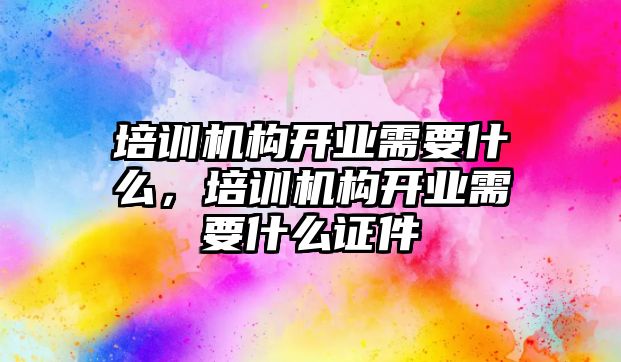 培訓(xùn)機(jī)構(gòu)開業(yè)需要什么，培訓(xùn)機(jī)構(gòu)開業(yè)需要什么證件