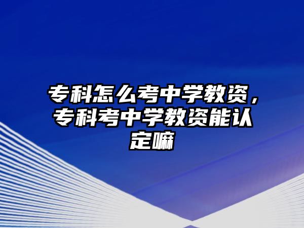 專科怎么考中學(xué)教資，專科考中學(xué)教資能認(rèn)定嘛